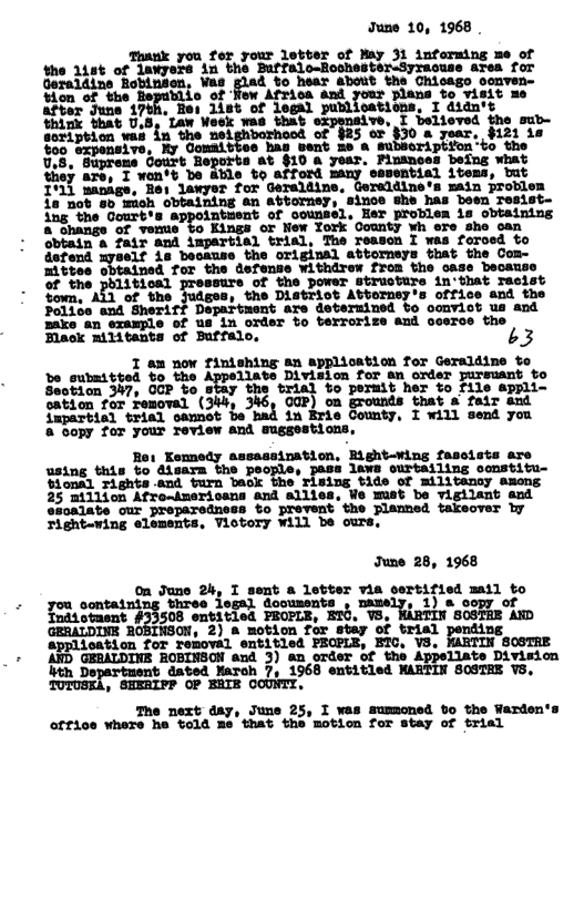 June 10, 1968 . your letter of May 31 informing me of the 118t of lawyere in the Buffalo-BochesteruSyracuse area for iad, to haar about whe Ghisago oonven- fow Afrioa and plans to visit me t of legal oations, I didn’t for Geraldine, Gereldine’s main problem ning an attorney, since she has boen Tesist- Antuent of counsel, Her problen is obtaining Kings or New York County wh ore she can Ampartial trial, The reason I was foroed to torneys that the Com- the Ditrict Attorney’s office and the ‘are dotermined to oonvict us and ‘of us in oxder to berrorize and cosrce the 3 ! | 7 346, O0F) on grounds that & fair sud fapartial trial oamot be bad "Gopy for your Teview and suggostions, June 28, 1968 On June ”i I-;lnt a letter via lm%f)’iul mall to you_contatning bhres legal doousents + 1) a oopy of Tndsotaent #33508 ensitied PECPLE, ET0. V8, ’S0STHE AD ‘GRRALDINE o, 2) & motion for stay of trial pending a cation for removal entitled PECPLE, BTC, VS, MARTIN SOSTRE GERALDINE ROBINSCN and 3) an order of the Appellate Division ith Department dated March 7, 1968 entitled MARTIN SOSTEE VS, TUTUSEA, SHERIFP OP ERIE COUNTY, The next day, June 25, I was sumoned bo the Warden’s office where he told me’that the motion for stay of trial